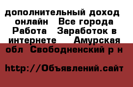 дополнительный доход  онлайн - Все города Работа » Заработок в интернете   . Амурская обл.,Свободненский р-н